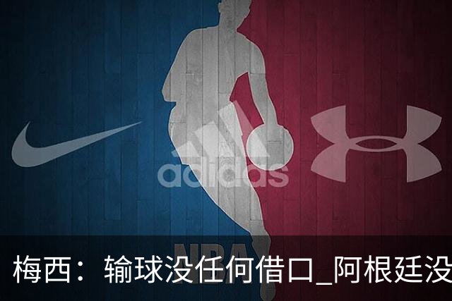 梅西：输球没任何借口 阿根廷没有以擅长的方式踢球